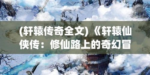 (轩辕传奇全文) 《轩辕仙侠传：修仙路上的奇幻冒险》——追寻真理的旅途